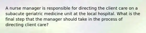 A nurse manager is responsible for directing the client care on a subacute geriatric medicine unit at the local hospital. What is the final step that the manager should take in the process of directing client care?