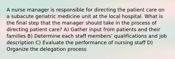 A nurse manager is responsible for directing the patient care on a subacute geriatric medicine unit at the local hospital. What is the final step that the manager should take in the process of directing patient care? A) Gather input from patients and their families B) Determine each staff members' qualifications and job description C) Evaluate the performance of nursing staff D) Organize the delegation process