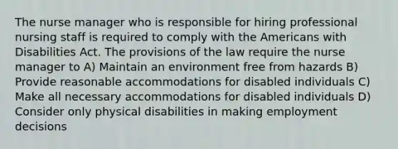 The nurse manager who is responsible for hiring professional nursing staff is required to comply with the Americans with Disabilities Act. The provisions of the law require the nurse manager to A) Maintain an environment free from hazards B) Provide reasonable accommodations for disabled individuals C) Make all necessary accommodations for disabled individuals D) Consider only physical disabilities in making employment decisions