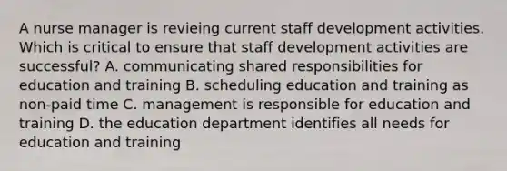 A nurse manager is revieing current staff development activities. Which is critical to ensure that staff development activities are successful? A. communicating shared responsibilities for education and training B. scheduling education and training as non-paid time C. management is responsible for education and training D. the education department identifies all needs for education and training