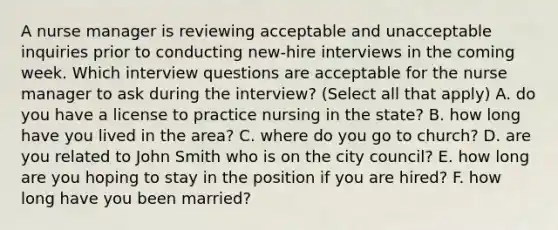 A nurse manager is reviewing acceptable and unacceptable inquiries prior to conducting new-hire interviews in the coming week. Which interview questions are acceptable for the nurse manager to ask during the interview? (Select all that apply) A. do you have a license to practice nursing in the state? B. how long have you lived in the area? C. where do you go to church? D. are you related to John Smith who is on the city council? E. how long are you hoping to stay in the position if you are hired? F. how long have you been married?