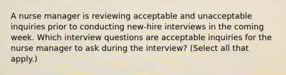 A <a href='https://www.questionai.com/knowledge/kdQ0QHEJmc-nurse-manager' class='anchor-knowledge'>nurse manager</a> is reviewing acceptable and unacceptable inquiries prior to conducting new-hire interviews in the coming week. Which interview questions are acceptable inquiries for the nurse manager to ask during the interview? (Select all that apply.)