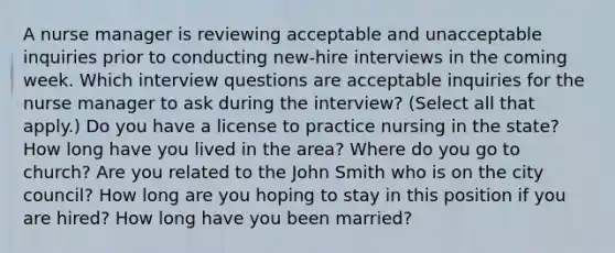 A nurse manager is reviewing acceptable and unacceptable inquiries prior to conducting new-hire interviews in the coming week. Which interview questions are acceptable inquiries for the nurse manager to ask during the interview? (Select all that apply.) Do you have a license to practice nursing in the state? How long have you lived in the area? Where do you go to church? Are you related to the John Smith who is on the city council? How long are you hoping to stay in this position if you are hired? How long have you been married?