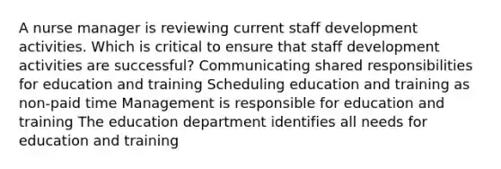 A nurse manager is reviewing current staff development activities. Which is critical to ensure that staff development activities are successful? Communicating shared responsibilities for education and training Scheduling education and training as non-paid time Management is responsible for education and training The education department identifies all needs for education and training