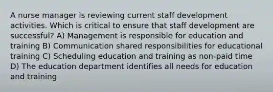 A nurse manager is reviewing current staff development activities. Which is critical to ensure that staff development are successful? A) Management is responsible for education and training B) Communication shared responsibilities for educational training C) Scheduling education and training as non-paid time D) The education department identifies all needs for education and training