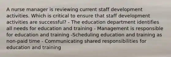 A nurse manager is reviewing current staff development activities. Which is critical to ensure that staff development activities are successful? - The education department identifies all needs for education and training - Management is responsible for education and training -Scheduling education and training as non-paid time - Communicating shared responsibilities for education and training