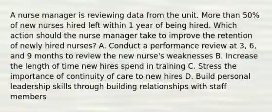 A nurse manager is reviewing data from the unit. More than 50% of new nurses hired left within 1 year of being hired. Which action should the nurse manager take to improve the retention of newly hired nurses? A. Conduct a performance review at 3, 6, and 9 months to review the new nurse's weaknesses B. Increase the length of time new hires spend in training C. Stress the importance of continuity of care to new hires D. Build personal leadership skills through building relationships with staff members