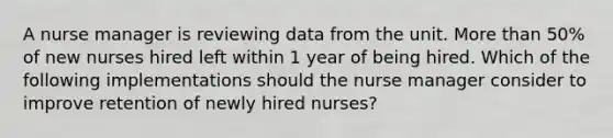 A nurse manager is reviewing data from the unit. More than 50% of new nurses hired left within 1 year of being hired. Which of the following implementations should the nurse manager consider to improve retention of newly hired nurses?