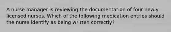 A nurse manager is reviewing the documentation of four newly licensed nurses. Which of the following medication entries should the nurse identify as being written correctly?