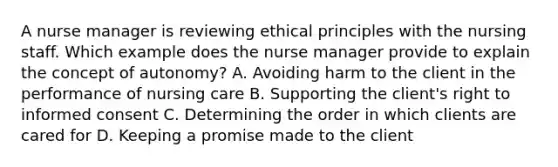 A nurse manager is reviewing ethical principles with the nursing staff. Which example does the nurse manager provide to explain the concept of autonomy? A. Avoiding harm to the client in the performance of nursing care B. Supporting the client's right to informed consent C. Determining the order in which clients are cared for D. Keeping a promise made to the client