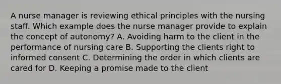 A nurse manager is reviewing ethical principles with the nursing staff. Which example does the nurse manager provide to explain the concept of autonomy? A. Avoiding harm to the client in the performance of nursing care B. Supporting the clients right to informed consent C. Determining the order in which clients are cared for D. Keeping a promise made to the client