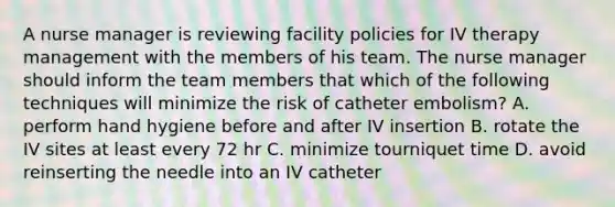 A nurse manager is reviewing facility policies for IV therapy management with the members of his team. The nurse manager should inform the team members that which of the following techniques will minimize the risk of catheter embolism? A. perform hand hygiene before and after IV insertion B. rotate the IV sites at least every 72 hr C. minimize tourniquet time D. avoid reinserting the needle into an IV catheter