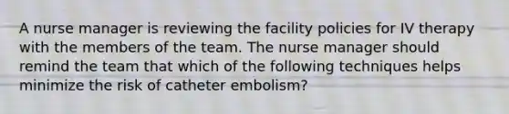 A nurse manager is reviewing the facility policies for IV therapy with the members of the team. The nurse manager should remind the team that which of the following techniques helps minimize the risk of catheter embolism?