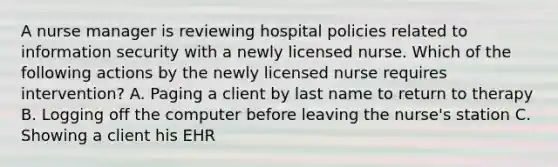 A nurse manager is reviewing hospital policies related to information security with a newly licensed nurse. Which of the following actions by the newly licensed nurse requires intervention? A. Paging a client by last name to return to therapy B. Logging off the computer before leaving the nurse's station C. Showing a client his EHR