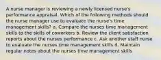 A nurse manager is reviewing a newly licensed nurse's performance appraisal. Which of the following methods should the nurse manager use to evaluate the nurse's time management skills? a. Compare the nurses time management skills to the skills of coworkers b. Review the client satisfaction reports about the nurses performance c. Ask another staff nurse to evaluate the nurses time management skills d. Maintain regular notes about the nurses time management skills