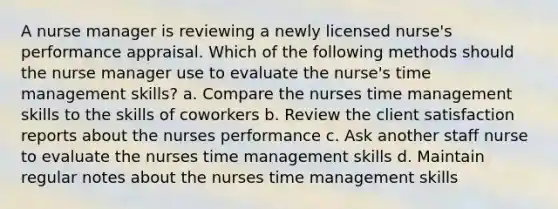 A nurse manager is reviewing a newly licensed nurse's performance appraisal. Which of the following methods should the nurse manager use to evaluate the nurse's time management skills? a. Compare the nurses time management skills to the skills of coworkers b. Review the client satisfaction reports about the nurses performance c. Ask another staff nurse to evaluate the nurses time management skills d. Maintain regular notes about the nurses time management skills