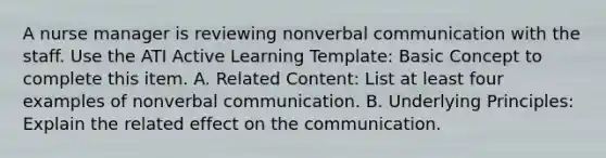 A nurse manager is reviewing nonverbal communication with the staff. Use the ATI Active Learning Template: Basic Concept to complete this item. A. Related Content: List at least four examples of nonverbal communication. B. Underlying Principles: Explain the related effect on the communication.