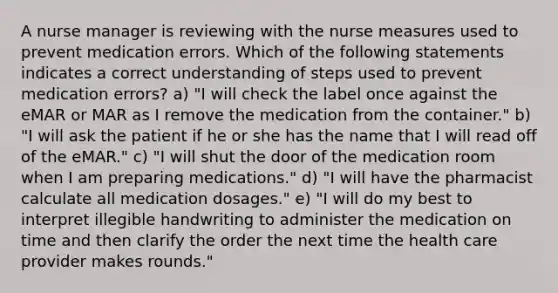 A nurse manager is reviewing with the nurse measures used to prevent medication errors. Which of the following statements indicates a correct understanding of steps used to prevent medication errors? a) "I will check the label once against the eMAR or MAR as I remove the medication from the container." b) "I will ask the patient if he or she has the name that I will read off of the eMAR." c) "I will shut the door of the medication room when I am preparing medications." d) "I will have the pharmacist calculate all medication dosages." e) "I will do my best to interpret illegible handwriting to administer the medication on time and then clarify the order the next time the health care provider makes rounds."