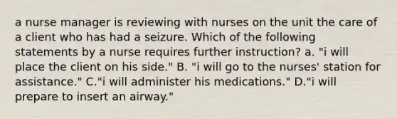 a nurse manager is reviewing with nurses on the unit the care of a client who has had a seizure. Which of the following statements by a nurse requires further instruction? a. "i will place the client on his side." B. "i will go to the nurses' station for assistance." C."i will administer his medications." D."i will prepare to insert an airway."