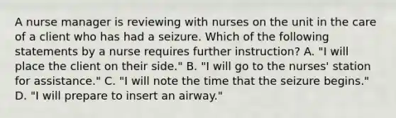 A nurse manager is reviewing with nurses on the unit in the care of a client who has had a seizure. Which of the following statements by a nurse requires further instruction? A. "I will place the client on their side." B. "I will go to the nurses' station for assistance." C. "I will note the time that the seizure begins." D. "I will prepare to insert an airway."