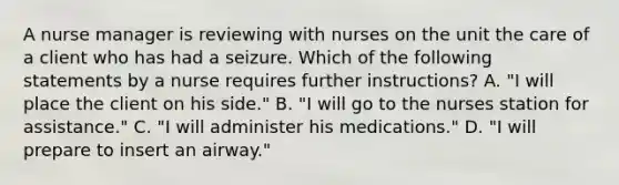 A nurse manager is reviewing with nurses on the unit the care of a client who has had a seizure. Which of the following statements by a nurse requires further instructions? A. "I will place the client on his side." B. "I will go to the nurses station for assistance." C. "I will administer his medications." D. "I will prepare to insert an airway."