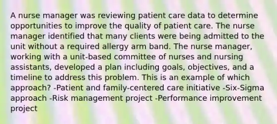 A nurse manager was reviewing patient care data to determine opportunities to improve the quality of patient care. The nurse manager identified that many clients were being admitted to the unit without a required allergy arm band. The nurse manager, working with a unit-based committee of nurses and nursing assistants, developed a plan including goals, objectives, and a timeline to address this problem. This is an example of which approach? -Patient and family-centered care initiative -Six-Sigma approach -Risk management project -Performance improvement project