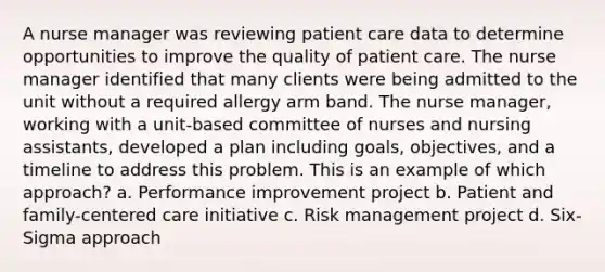 A nurse manager was reviewing patient care data to determine opportunities to improve the quality of patient care. The nurse manager identified that many clients were being admitted to the unit without a required allergy arm band. The nurse manager, working with a unit-based committee of nurses and nursing assistants, developed a plan including goals, objectives, and a timeline to address this problem. This is an example of which approach? a. Performance improvement project b. Patient and family-centered care initiative c. Risk management project d. Six-Sigma approach