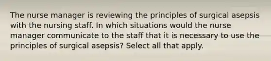 The nurse manager is reviewing the principles of surgical asepsis with the nursing staff. In which situations would the nurse manager communicate to the staff that it is necessary to use the principles of surgical asepsis? Select all that apply.