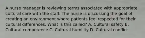 A nurse manager is reviewing terms associated with appropriate cultural care with the staff. The nurse is discussing the goal of creating an environment where patients feel respected for their cultural differences. What is this called? A. Cultural safety B. Cultural competence C. Cultural humility D. Cultural conflict