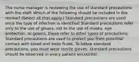 The nurse manager is reviewing the use of standard precautions with the staff. Which of the following should be included in the review? (Select all that apply.) Standard precautions are used once the type of infection is identified Standard precautions refer only to the use of gloves, not to the use of masks, eye protection, or gowns; these refer to other types of precautions. Standard precautions are used to protect you from potential contact with blood and body fluids. To follow standard precautions, you must wear sterile gloves. Standard precautions should be observed in every patient encounter.