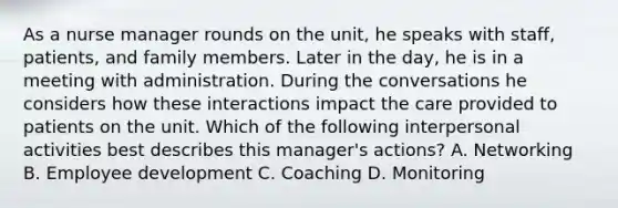 As a nurse manager rounds on the unit, he speaks with staff, patients, and family members. Later in the day, he is in a meeting with administration. During the conversations he considers how these interactions impact the care provided to patients on the unit. Which of the following interpersonal activities best describes this manager's actions? A. Networking B. Employee development C. Coaching D. Monitoring