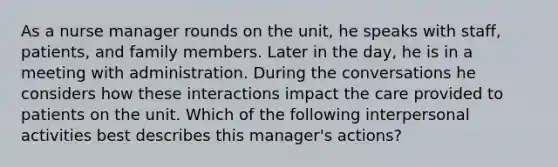 As a <a href='https://www.questionai.com/knowledge/kdQ0QHEJmc-nurse-manager' class='anchor-knowledge'>nurse manager</a> rounds on the unit, he speaks with staff, patients, and family members. Later in the day, he is in a meeting with administration. During the conversations he considers how these interactions impact the care provided to patients on the unit. Which of the following interpersonal activities best describes this manager's actions?