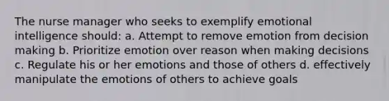 The nurse manager who seeks to exemplify emotional intelligence should: a. Attempt to remove emotion from decision making b. Prioritize emotion over reason when making decisions c. Regulate his or her emotions and those of others d. effectively manipulate the emotions of others to achieve goals