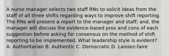 A nurse manager selects two staff RNs to solicit ideas from the staff of all three shifts regarding ways to improve shift reporting. The RNs will present a report to the manager and staff; and, the manager will discuss the evidence-based pros and cons of each suggestion before asking for consensus on the method of shift reporting to be implemented. What leadership style is evident? A. Authoritarian B. Authentic C. Democratic D. Laissez-faire