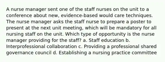 A nurse manager sent one of the staff nurses on the unit to a conference about new, evidence-based would care techniques. The nurse manager asks the staff nurse to prepare a poster to present at the next unit meeting, which will be mandatory for all nursing staff on the unit. Which type of opportunity is the nurse manager providing for the staff? a. Staff education b. Interprofessional collaboration c. Providing a professional shared governance council d. Establishing a nursing practice committee