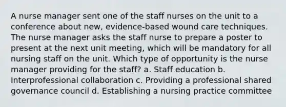 A nurse manager sent one of the staff nurses on the unit to a conference about new, evidence-based wound care techniques. The nurse manager asks the staff nurse to prepare a poster to present at the next unit meeting, which will be mandatory for all nursing staff on the unit. Which type of opportunity is the nurse manager providing for the staff? a. Staff education b. Interprofessional collaboration c. Providing a professional shared governance council d. Establishing a nursing practice committee