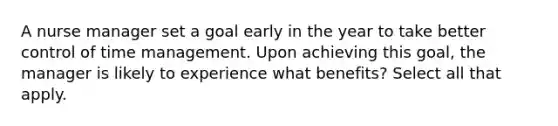 A nurse manager set a goal early in the year to take better control of time management. Upon achieving this goal, the manager is likely to experience what benefits? Select all that apply.