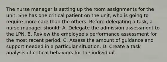 The nurse manager is setting up the room assignments for the unit. She has one critical patient on the unit, who is going to require more care than the others. Before delegating a task, a nurse manager should: A. Delegate the admission assessment to the LPN. B. Review the employee's performance assessment for the most recent period. C. Assess the amount of guidance and support needed in a particular situation. D. Create a task analysis of critical behaviors for the individual.