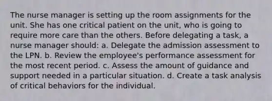 The nurse manager is setting up the room assignments for the unit. She has one critical patient on the unit, who is going to require more care than the others. Before delegating a task, a nurse manager should: a. Delegate the admission assessment to the LPN. b. Review the employee's performance assessment for the most recent period. c. Assess the amount of guidance and support needed in a particular situation. d. Create a task analysis of critical behaviors for the individual.