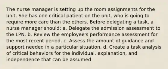 The nurse manager is setting up the room assignments for the unit. She has one critical patient on the unit, who is going to require more care than the others. Before delegating a task, a nurse manager should: a. Delegate the admission assessment to the LPN. b. Review the employee's performance assessment for the most recent period. c. Assess the amount of guidance and support needed in a particular situation. d. Create a task analysis of critical behaviors for the individual. explanation, and independence that can be assumed