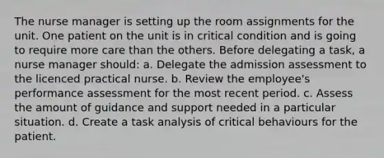 The nurse manager is setting up the room assignments for the unit. One patient on the unit is in critical condition and is going to require more care than the others. Before delegating a task, a nurse manager should: a. Delegate the admission assessment to the licenced practical nurse. b. Review the employee's performance assessment for the most recent period. c. Assess the amount of guidance and support needed in a particular situation. d. Create a task analysis of critical behaviours for the patient.