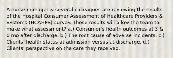 A nurse manager & several colleagues are reviewing the results of the Hospital Consumer Assessment of Healthcare Providers & Systems (HCAHPS) survey. These results will allow the team to make what assessment? a.) Consumer's health outcomes at 3 & 6 mo after discharge. b.) The root cause of adverse incidents. c.) Clients' health status at admission versus at discharge. d.) Clients' perspective on the care they received.