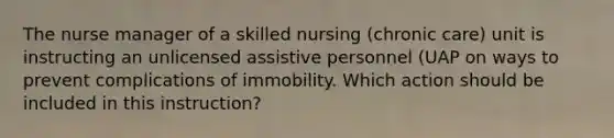 The nurse manager of a skilled nursing (chronic care) unit is instructing an unlicensed assistive personnel (UAP on ways to prevent complications of immobility. Which action should be included in this instruction?