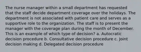 The nurse manager within a small department has requested that the staff decide department coverage over the holidays. The department is not associated with patient care and serves as a supportive role to the organization. The staff is to present the manager with the coverage plan during the month of December. This is an example of which type of decision? a. Autocratic decision procedure b. Consultative decision procedure c. Joint decision making d. Delegated decision procedure