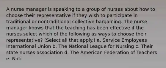 A nurse manager is speaking to a group of nurses about how to choose their representative if they wish to participate in traditional or nontraditional collective bargaining. The nurse manager knows that the teaching has been effective if the nurses select which of the following as ways to choose their representative? (Select all that apply.) a. Service Employees International Union b. The National League for Nursing c. Their state nurses association d. The American Federation of Teachers e. Nati