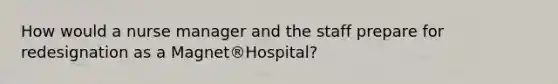 How would a nurse manager and the staff prepare for redesignation as a Magnet®Hospital?