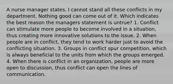 A nurse manager states, I cannot stand all these conflicts in my department. Nothing good can come out of it. Which indicates the best reason the managers statement is untrue? 1. Conflict can stimulate more people to become involved in a situation, thus creating more innovative solutions to the issue. 2. When people are in conflict, they tend to work harder just to avoid the conflicting situation. 3. Groups in conflict spur competition, which is always beneficial to the units from which the groups emerged. 4. When there is conflict in an organization, people are more open to discussion, thus conflict can open the lines of communication.