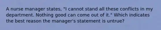 A nurse manager states, "I cannot stand all these conflicts in my department. Nothing good can come out of it." Which indicates the best reason the manager's statement is untrue?