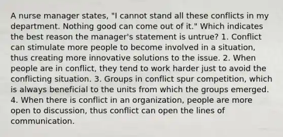 A nurse manager states, "I cannot stand all these conflicts in my department. Nothing good can come out of it." Which indicates the best reason the manager's statement is untrue? 1. Conflict can stimulate more people to become involved in a situation, thus creating more innovative solutions to the issue. 2. When people are in conflict, they tend to work harder just to avoid the conflicting situation. 3. Groups in conflict spur competition, which is always beneficial to the units from which the groups emerged. 4. When there is conflict in an organization, people are more open to discussion, thus conflict can open the lines of communication.