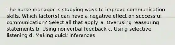 The nurse manager is studying ways to improve communication skills. Which factor(s) can have a negative effect on successful communication? Select all that apply. a. Overusing reassuring statements b. Using nonverbal feedback c. Using selective listening d. Making quick inferences